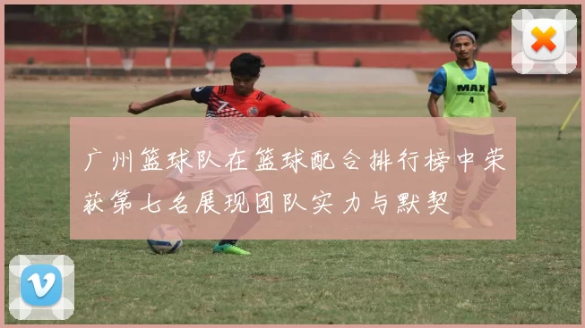 广州篮球队在篮球配合排行榜中荣获第七名展现团队实力与默契