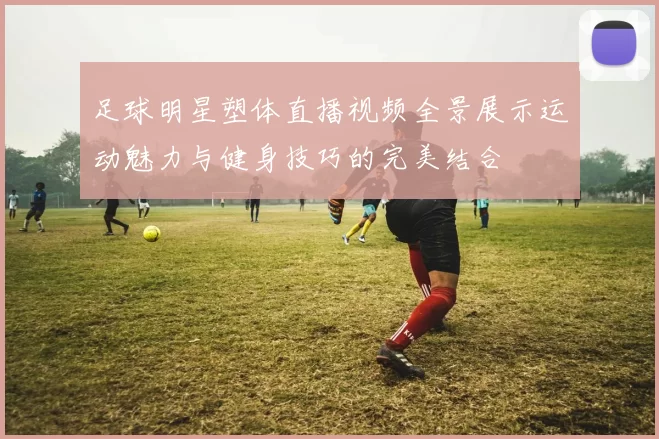 足球明星塑体直播视频全景展示运动魅力与健身技巧的完美结合