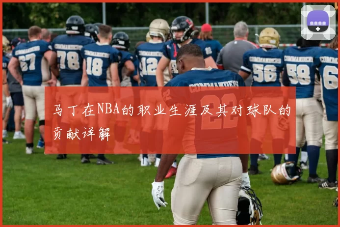 马丁在NBA的职业生涯及其对球队的贡献详解