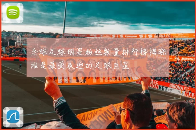 全球足球明星粉丝数量排行榜揭晓谁是最受欢迎的足球巨星