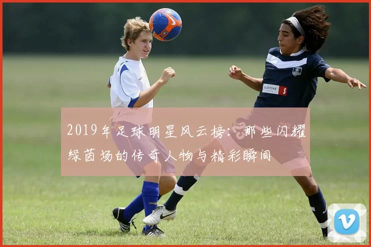 2019年足球明星风云榜：那些闪耀绿茵场的传奇人物与精彩瞬间