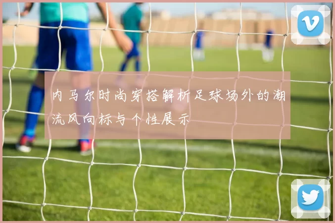内马尔时尚穿搭解析足球场外的潮流风向标与个性展示