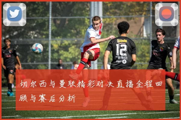 切尔西与曼联精彩对决直播全程回顾与赛后分析