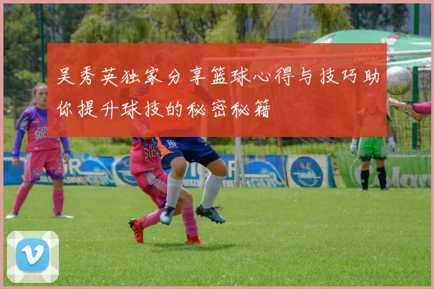 吴秀英独家分享篮球心得与技巧助你提升球技的秘密秘籍