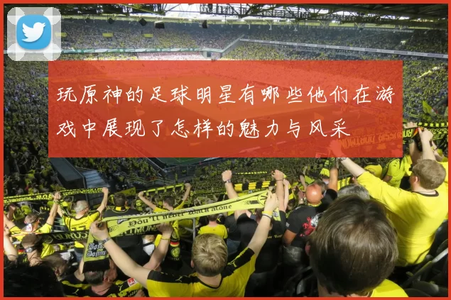 玩原神的足球明星有哪些他们在游戏中展现了怎样的魅力与风采