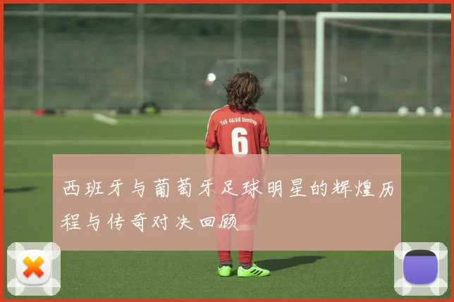 西班牙与葡萄牙足球明星的辉煌历程与传奇对决回顾