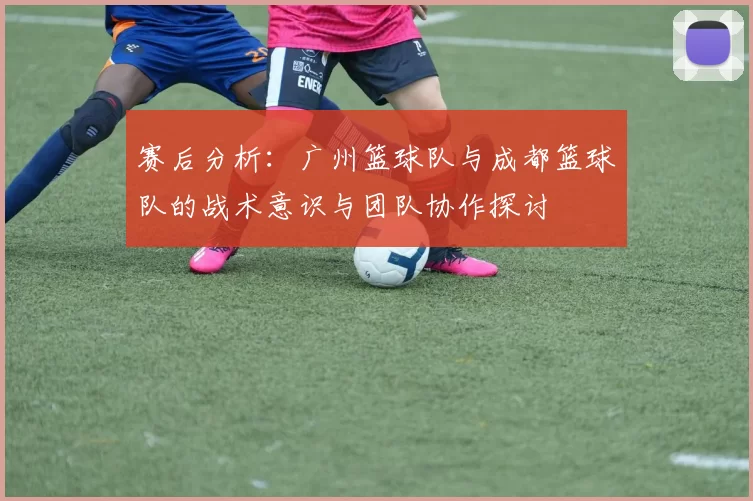 赛后分析：广州篮球队与成都篮球队的战术意识与团队协作探讨