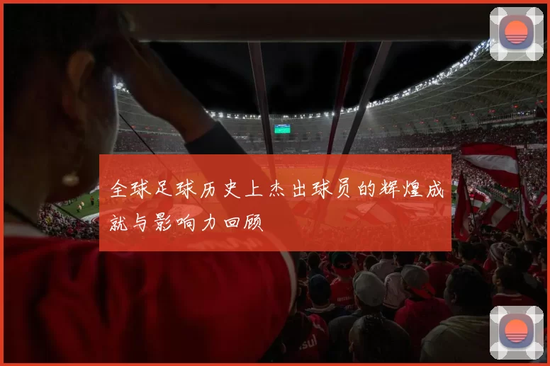 全球足球历史上杰出球员的辉煌成就与影响力回顾