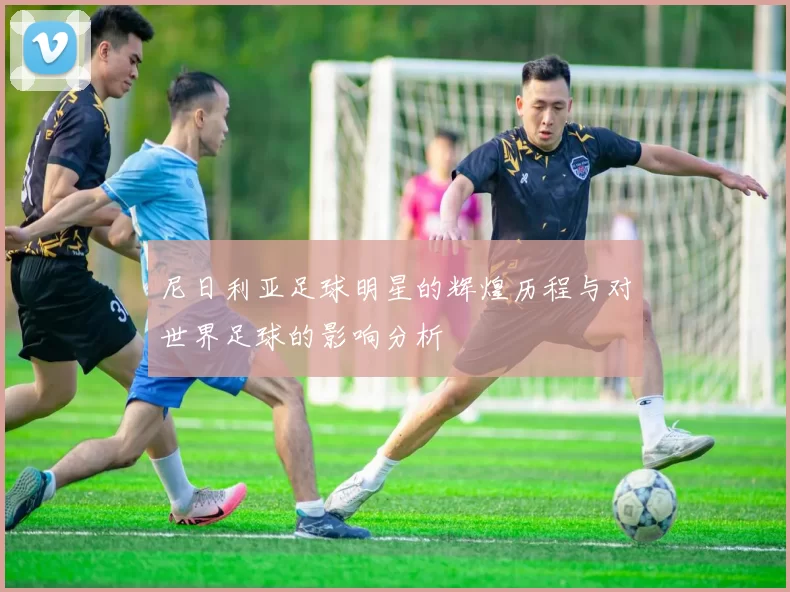 尼日利亚足球明星的辉煌历程与对世界足球的影响分析