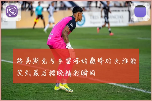 路易斯竟与克雷塔的巅峰对决谁能笑到最后揭晓精彩瞬间
