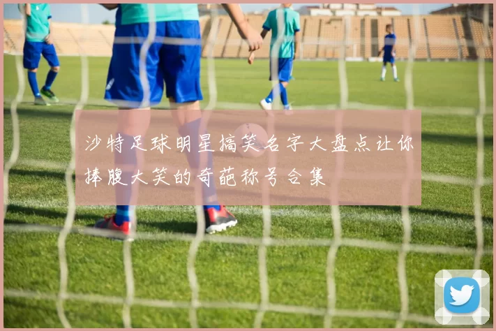沙特足球明星搞笑名字大盘点让你捧腹大笑的奇葩称号合集